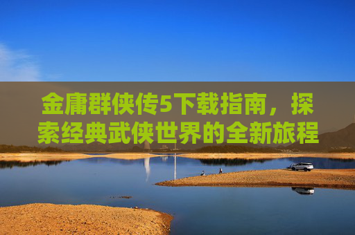 金庸群侠传5下载指南，探索经典武侠世界的全新旅程