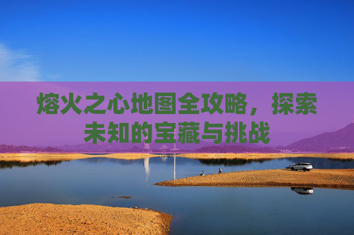 熔火之心地图全攻略，探索未知的宝藏与挑战