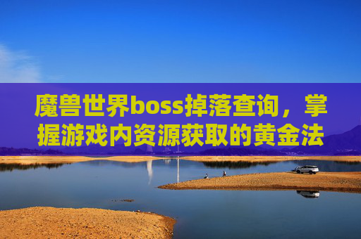 魔兽世界boss掉落查询，掌握游戏内资源获取的黄金法则