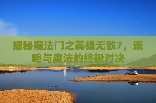揭秘魔法门之英雄无敌7，策略与魔法的终极对决