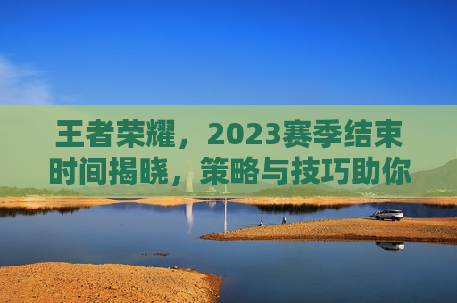 王者荣耀，2023赛季结束时间揭晓，策略与技巧助你决胜千里