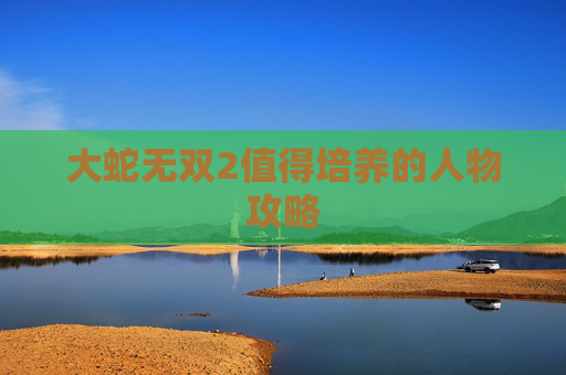 大蛇无双2值得培养的人物攻略