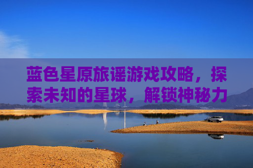 蓝色星原旅谣游戏攻略，探索未知的星球，解锁神秘力量