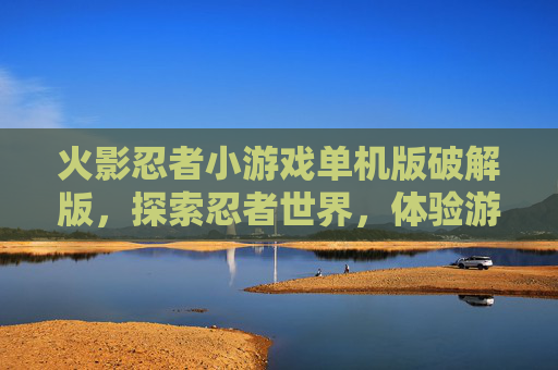 火影忍者小游戏单机版破解版，探索忍者世界，体验游戏乐趣