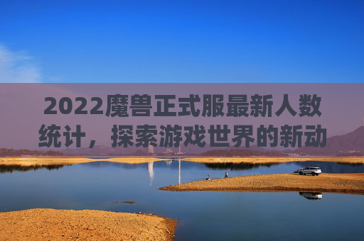 2022魔兽正式服最新人数统计，探索游戏世界的新动态