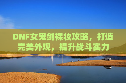 DNF女鬼剑裸妆攻略，打造完美外观，提升战斗实力