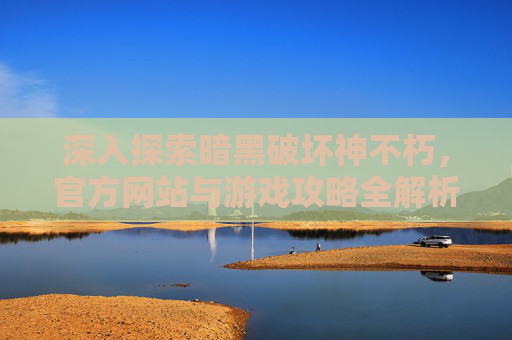 深入探索暗黑破坏神不朽，官方网站与游戏攻略全解析