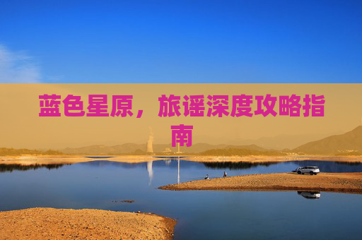 蓝色星原,旅谣深度攻略指南 蓝色星原,旅谣深度攻略指南