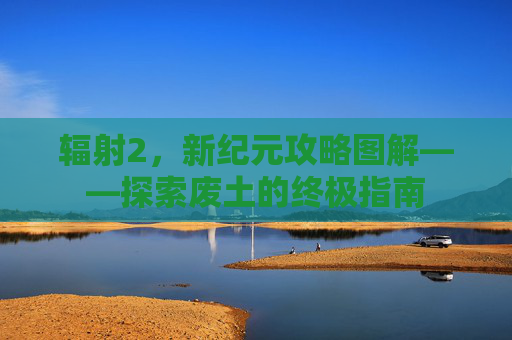 辐射2，新纪元攻略图解——探索废土的终极指南