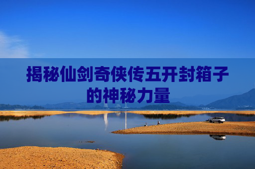揭秘仙剑奇侠传五开封箱子的神秘力量