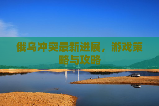 俄乌冲突最新进展，游戏策略与攻略