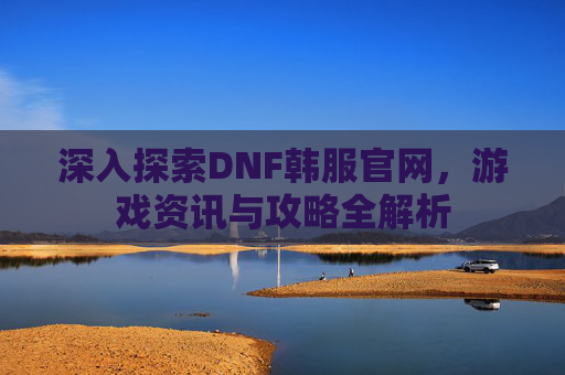 深入探索DNF韩服官网，游戏资讯与攻略全解析