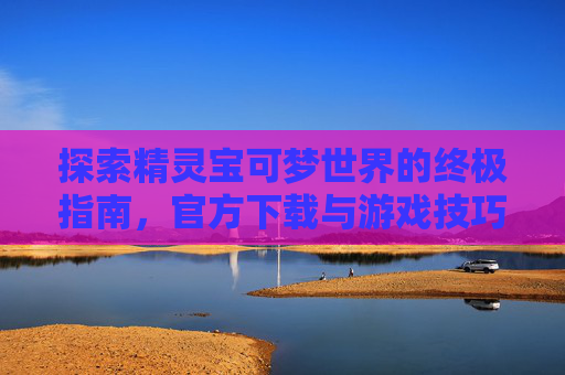 探索精灵宝可梦世界的终极指南，官方下载与游戏技巧