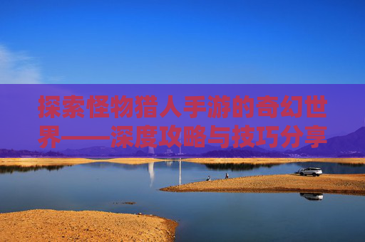探索怪物猎人手游的奇幻世界——深度攻略与技巧分享