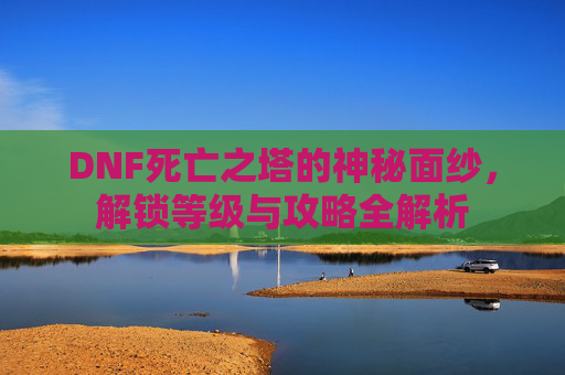 DNF死亡之塔的神秘面纱，解锁等级与攻略全解析