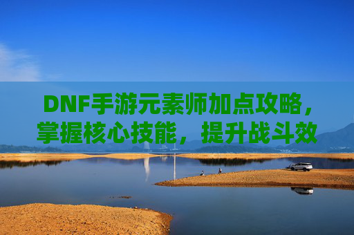 DNF手游元素师加点攻略，掌握核心技能，提升战斗效率