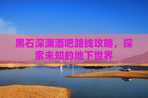 黑石深渊酒吧路线攻略，探索未知的地下世界