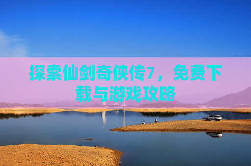 探索仙剑奇侠传7，免费下载与游戏攻略