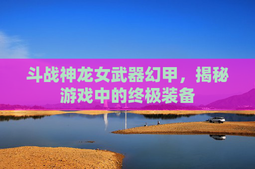 斗战神龙女武器幻甲，揭秘游戏中的终极装备