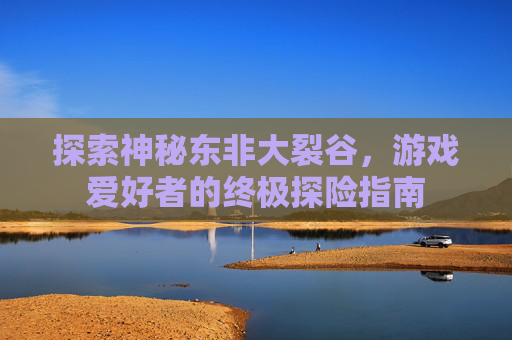 探索神秘东非大裂谷，游戏爱好者的终极探险指南