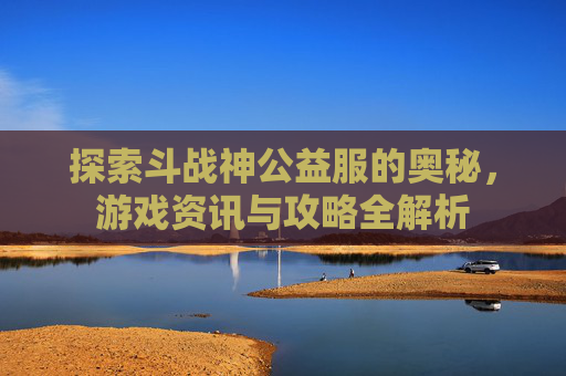 探索斗战神公益服的奥秘，游戏资讯与攻略全解析