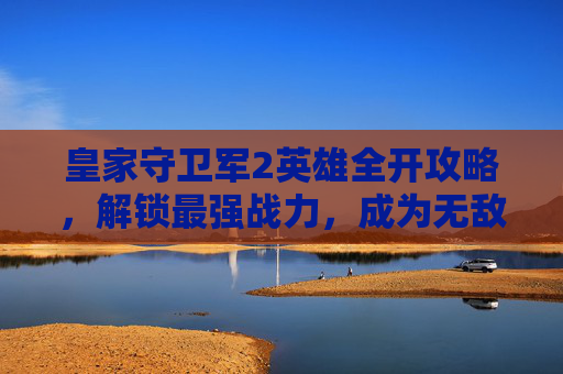 皇家守卫军2英雄全开攻略，解锁最强战力，成为无敌守护者