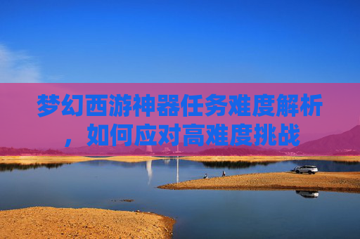 梦幻西游神器任务难度解析，如何应对高难度挑战