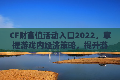 CF财富值活动入口2022，掌握游戏内经济策略，提升游戏体验