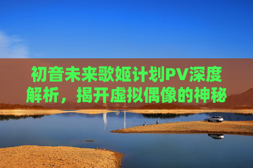 初音未来歌姬计划PV深度解析,揭开虚拟偶像的神秘面纱 初音未来歌姬计划PV深度解析,揭开虚拟偶像的神秘面纱
