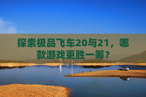 探索极品飞车20与21，哪款游戏更胜一筹？