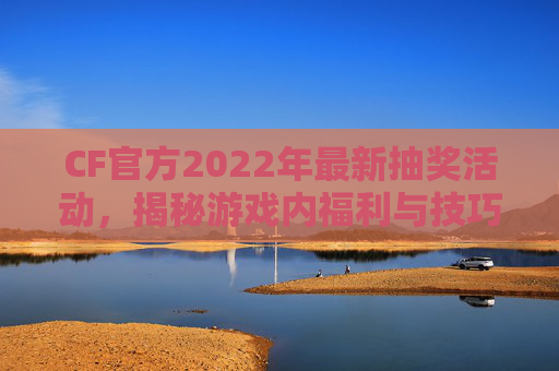 CF官方2022年最新抽奖活动，揭秘游戏内福利与技巧