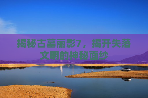 揭秘古墓丽影7，揭开失落文明的神秘面纱