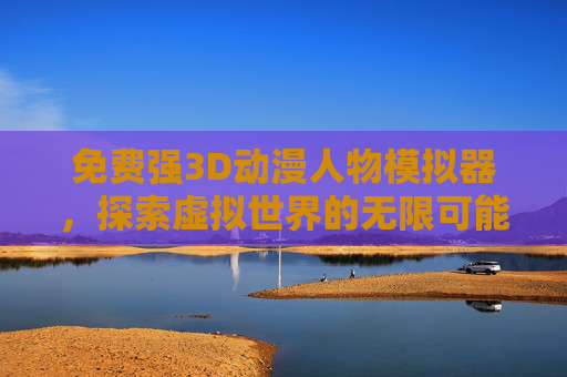 免费强3D动漫人物模拟器，探索虚拟世界的无限可能