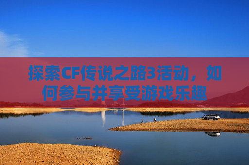 探索CF传说之路3活动，如何参与并享受游戏乐趣