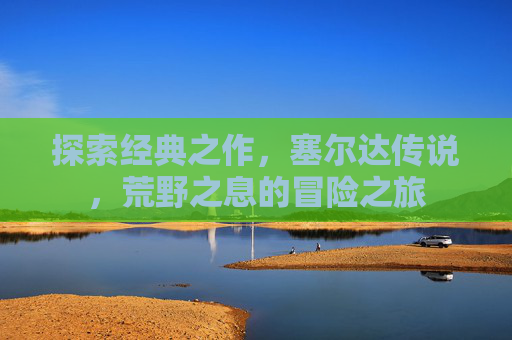 探索经典之作，塞尔达传说，荒野之息的冒险之旅