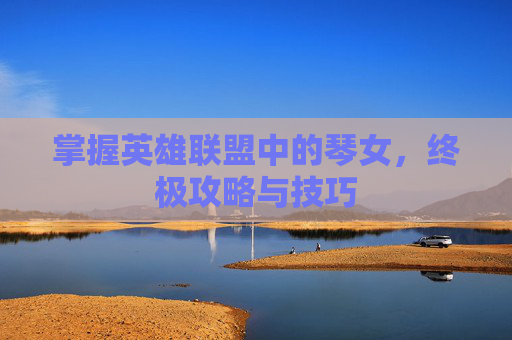 掌握英雄联盟中的琴女，终极攻略与技巧