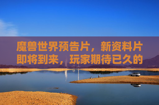 魔兽世界预告片，新资料片即将到来，玩家期待已久的内容大曝光！
