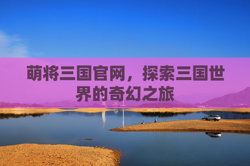 萌将三国官网，探索三国世界的奇幻之旅