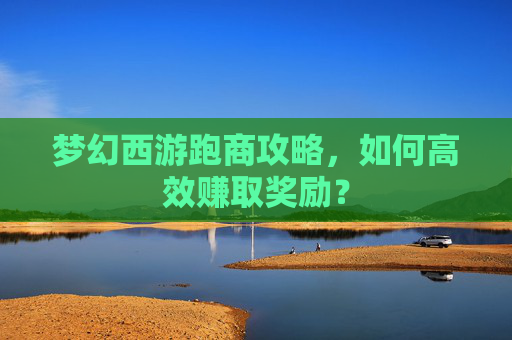 梦幻西游跑商攻略，如何高效赚取奖励？