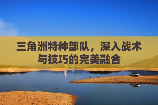 三角洲特种部队，深入战术与技巧的完美融合