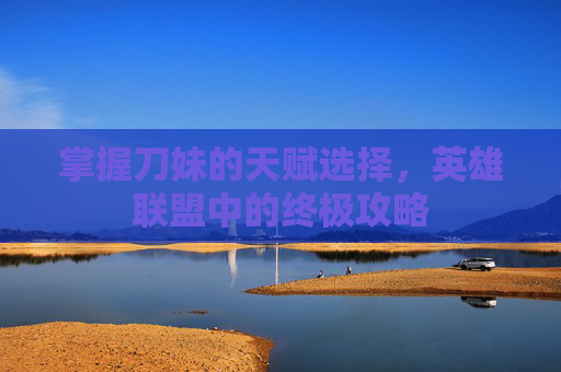 掌握刀妹的天赋选择，英雄联盟中的终极攻略