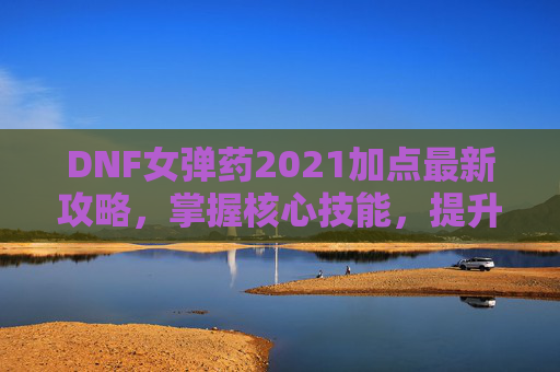 DNF女弹药2021加点最新攻略，掌握核心技能，提升战斗效率