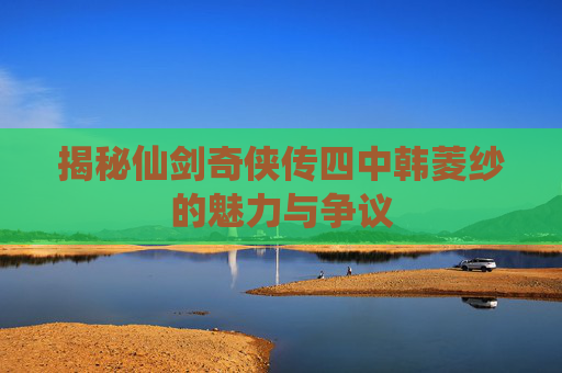 揭秘仙剑奇侠传四中韩菱纱的魅力与争议