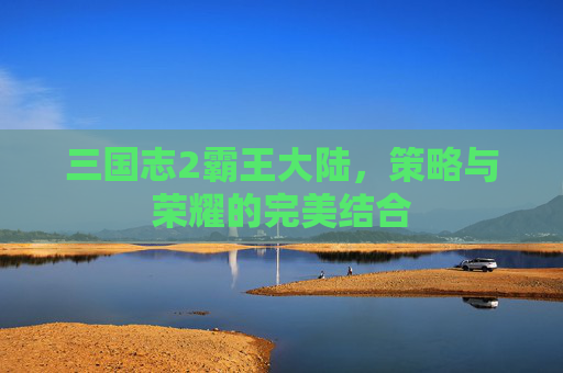 三国志2霸王大陆，策略与荣耀的完美结合