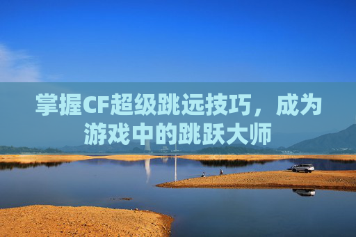 掌握CF超级跳远技巧，成为游戏中的跳跃大师