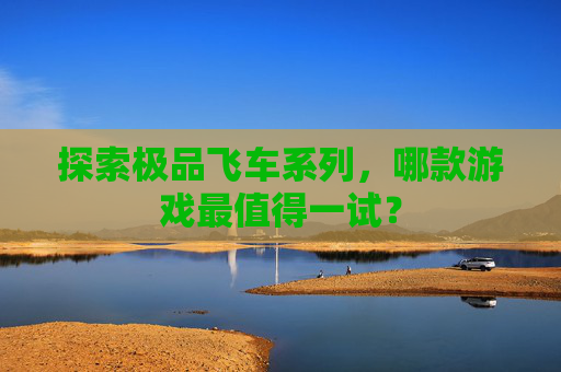 探索极品飞车系列，哪款游戏最值得一试？