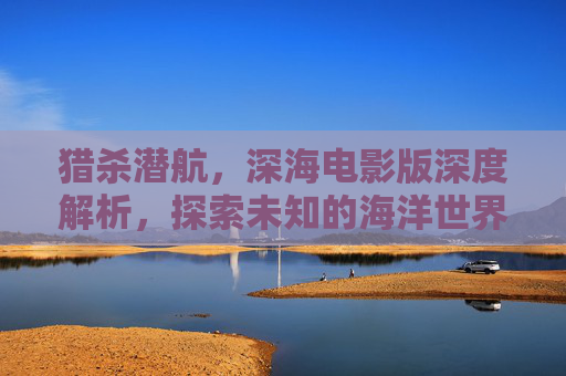 猎杀潜航，深海电影版深度解析，探索未知的海洋世界