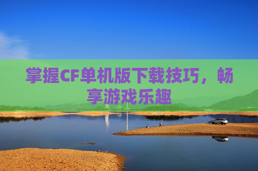 掌握CF单机版下载技巧，畅享游戏乐趣
