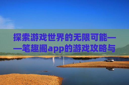 探索游戏世界的无限可能——笔趣阁app的游戏攻略与资讯