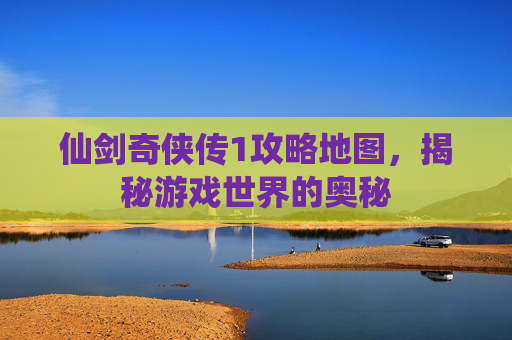 仙剑奇侠传1攻略地图，揭秘游戏世界的奥秘